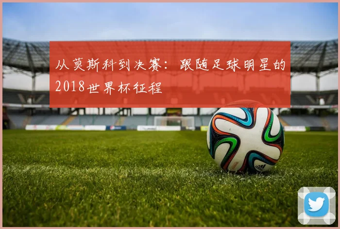 从莫斯科到决赛：跟随足球明星的2018世界杯征程