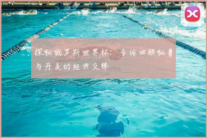 探秘俄罗斯世界杯:专访回顾秘鲁与丹麦的经典交锋