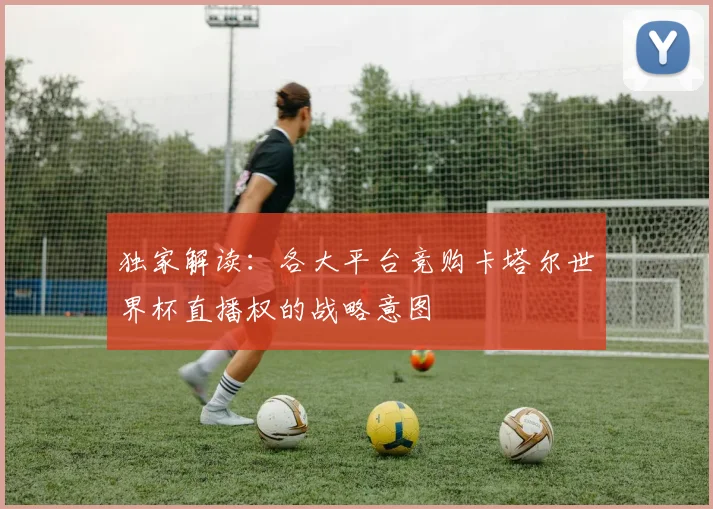 独家解读:各大平台竞购卡塔尔世界杯直播权的战略意图