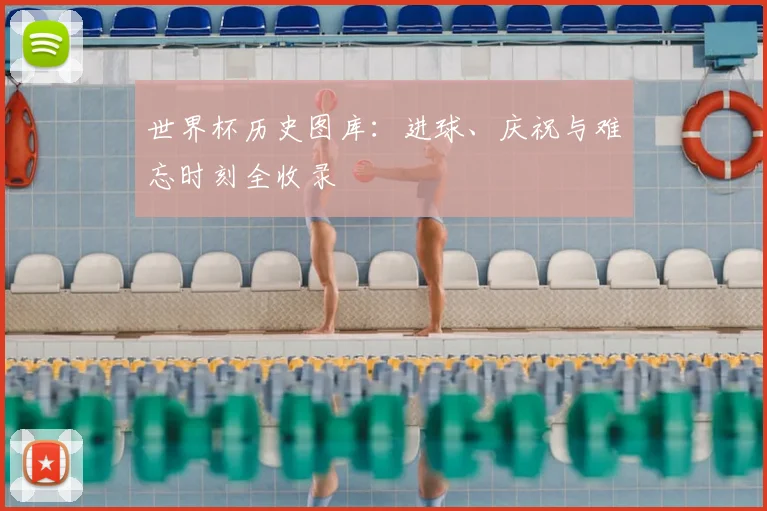 世界杯历史图库:进球、庆祝与难忘时刻全收录