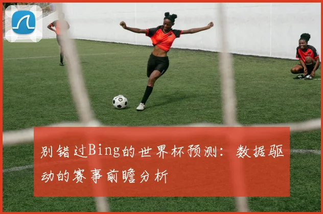别错过Bing的世界杯预测：数据驱动的赛事前瞻分析