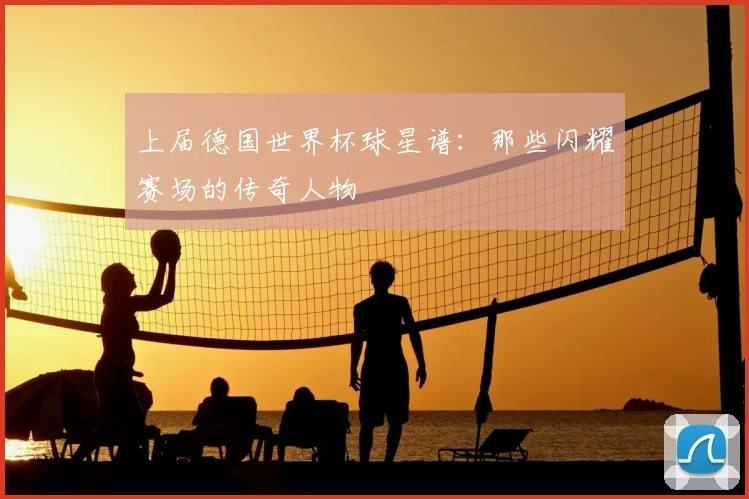 上届德国世界杯球星谱：那些闪耀赛场的传奇人物