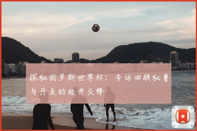 探秘俄罗斯世界杯:专访回顾秘鲁与丹麦的经典交锋