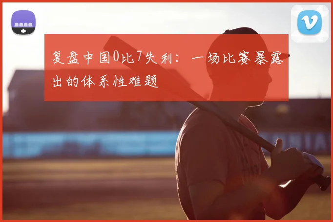 复盘中国0比7失利：一场比赛暴露出的体系性难题
