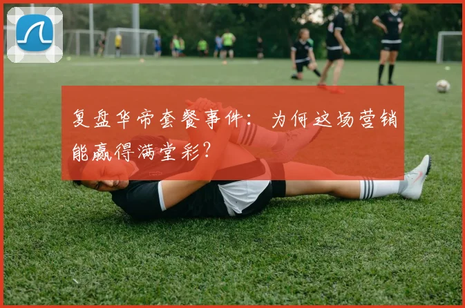 复盘华帝套餐事件：为何这场营销能赢得满堂彩？