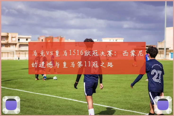 马竞vs皇马1516欧冠决赛：西蒙尼的遗憾与皇马第11冠之路