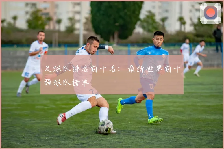 足球队排名前十名：最新世界前十强球队榜单