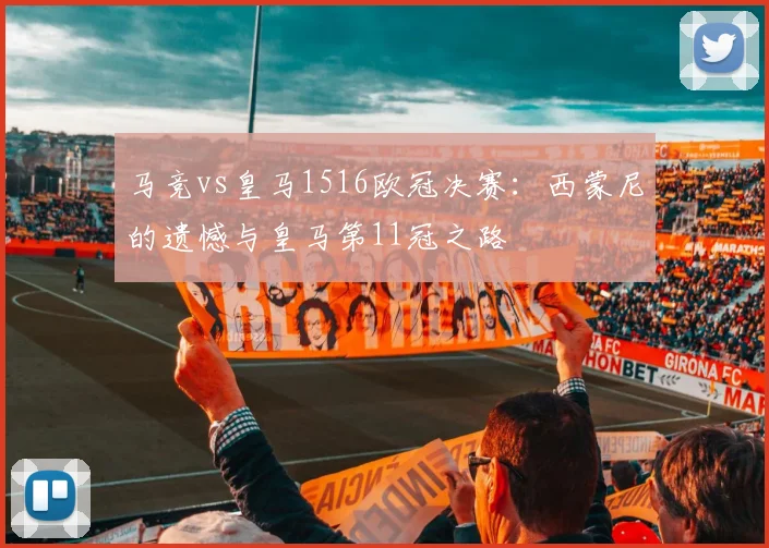 马竞vs皇马1516欧冠决赛：西蒙尼的遗憾与皇马第11冠之路