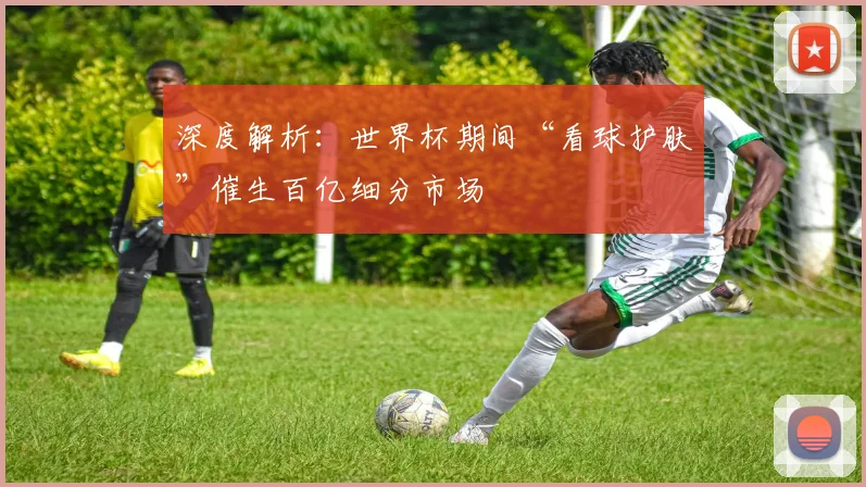 深度解析：世界杯期间“看球护肤”催生百亿细分市场