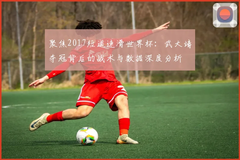 聚焦2017短道速滑世界杯：武大靖夺冠背后的战术与数据深度分析