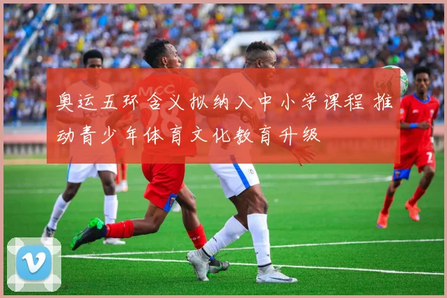 奥运五环含义拟纳入中小学课程 推动青少年体育文化教育升级