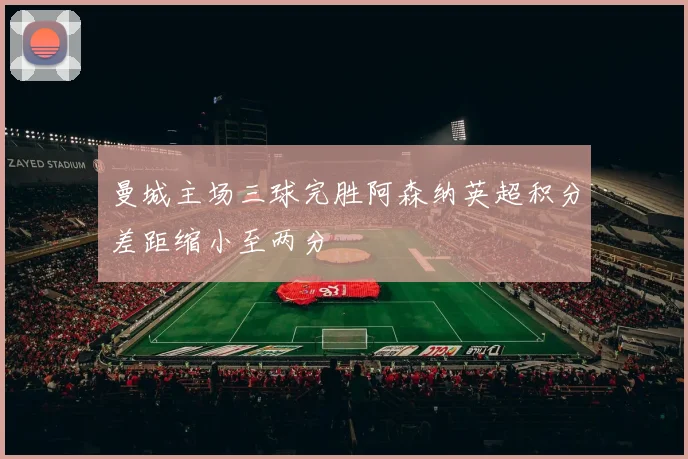 曼城主场三球完胜阿森纳英超积分差距缩小至两分