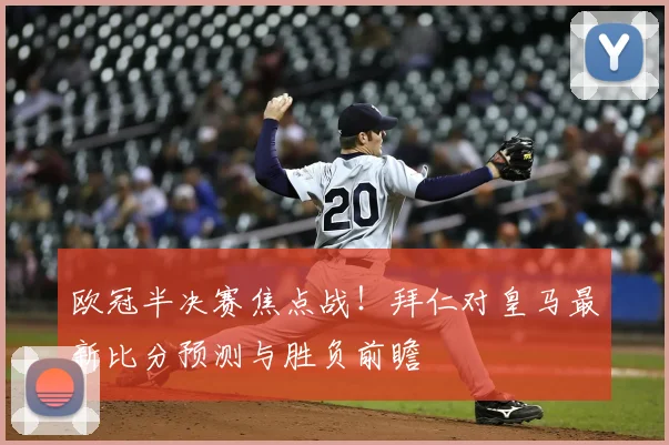欧冠半决赛焦点战！拜仁对皇马最新比分预测与胜负前瞻