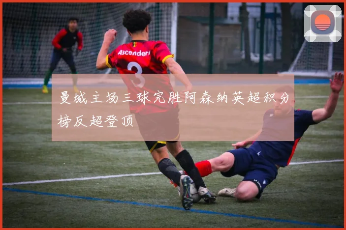 曼城主场三球完胜阿森纳英超积分榜反超登顶