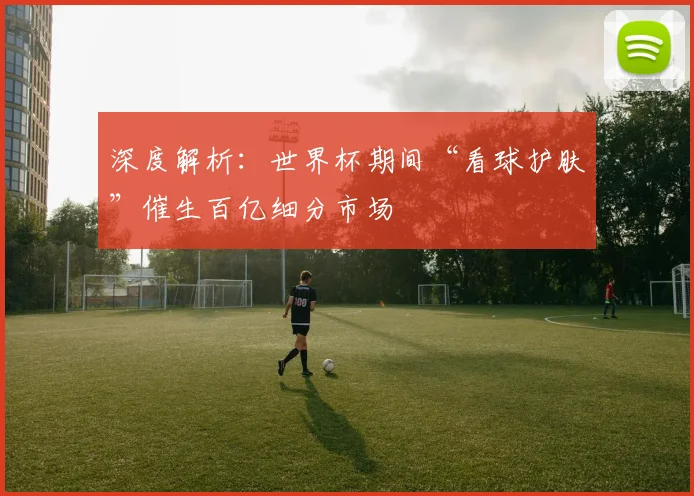 深度解析：世界杯期间“看球护肤”催生百亿细分市场