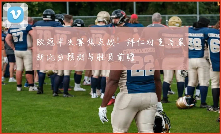 欧冠半决赛焦点战！拜仁对皇马最新比分预测与胜负前瞻