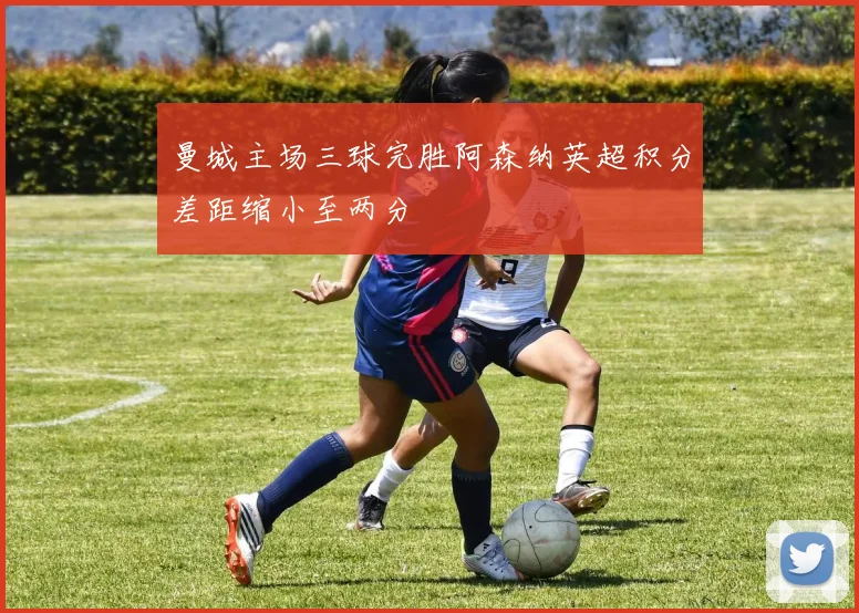 曼城主场三球完胜阿森纳英超积分差距缩小至两分