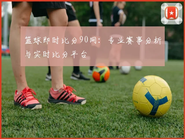 篮球即时比分90网:专业赛事分析与实时比分平台